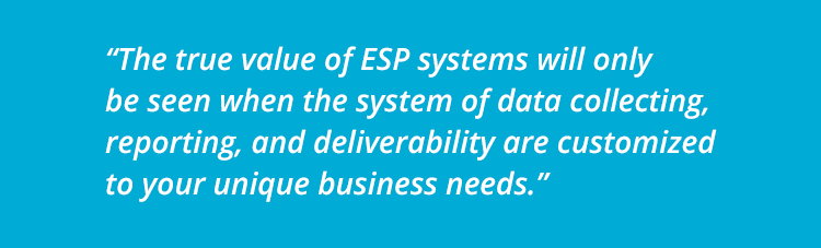 The true value of ESP systems will only be seen when the system of data collecting, reporting, and deliverability are customized to your unique business needs.