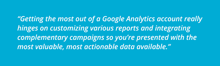 “Getting the most out of a Google Analytics account really hinges on customizing various reports and integrating complementary campaigns so you’re presented with the most valuable, most actionable data available.”