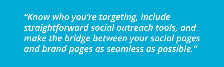 Know who you’re targeting, include straightforward social outreach tools, and make the bridge between your social pages and brand pages as seamless as possible.