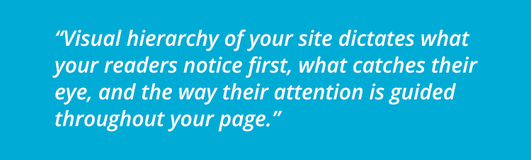 "Visual hierarchy of your site dictates what your readers notice first, what catches their eye, and the way their attention is guided throughout your page."